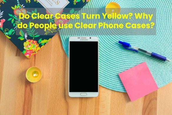 Do Clear Cases Turn Yellow? Why do People use Clear Phone Cases?